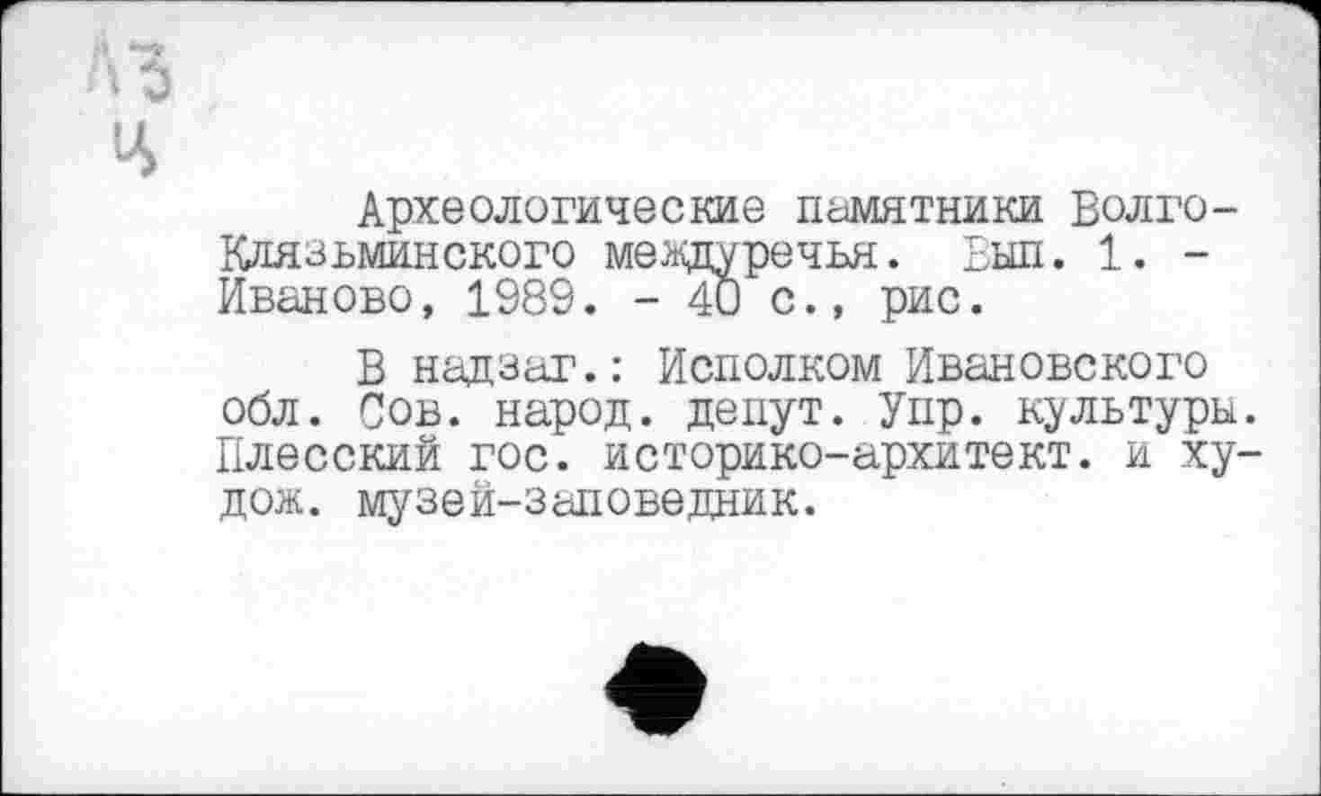 ﻿Археологические Памятники Волго-Клязьминского междуречья. Выл. 1. -Иваново, 1989. - 4U с., рис.
В надзаг.: Исполком Ивановского обл. Сов. народ, денут. Упр. культуры Плесский гос. историко-архитект. и ху дож. музей-заповедник.